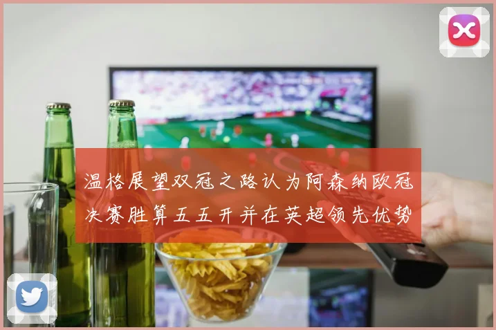 温格展望双冠之路认为阿森纳欧冠决赛胜算五五开并在英超领先优势明显