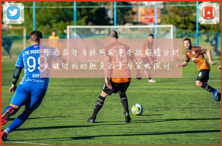 陈雨菲与马林网前争夺战前瞻分析关键时刻的胜负因素与策略探讨