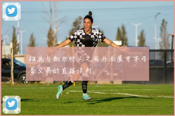 雄鹿与凯尔特人之间并未展开字母哥交易的直接谈判