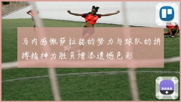 马内感慨萨拉赫的努力与球队的拼搏精神为胜负增添遗憾色彩