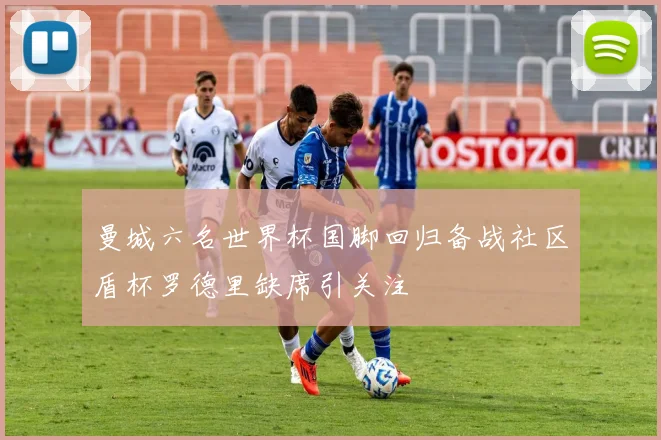 曼城六名世界杯国脚回归备战社区盾杯罗德里缺席引关注