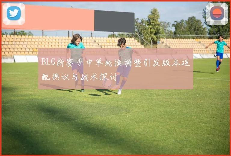 BLG新赛季中单轮换调整引发版本适配热议与战术探讨