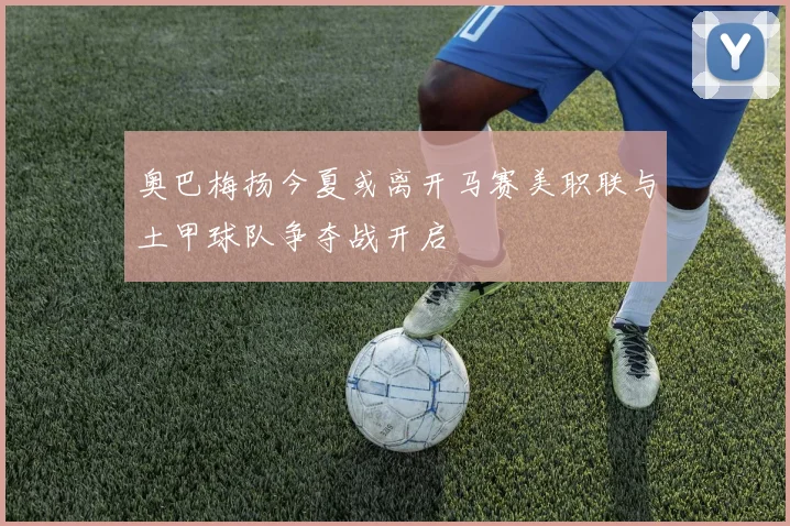 奥巴梅扬今夏或离开马赛美职联与土甲球队争夺战开启