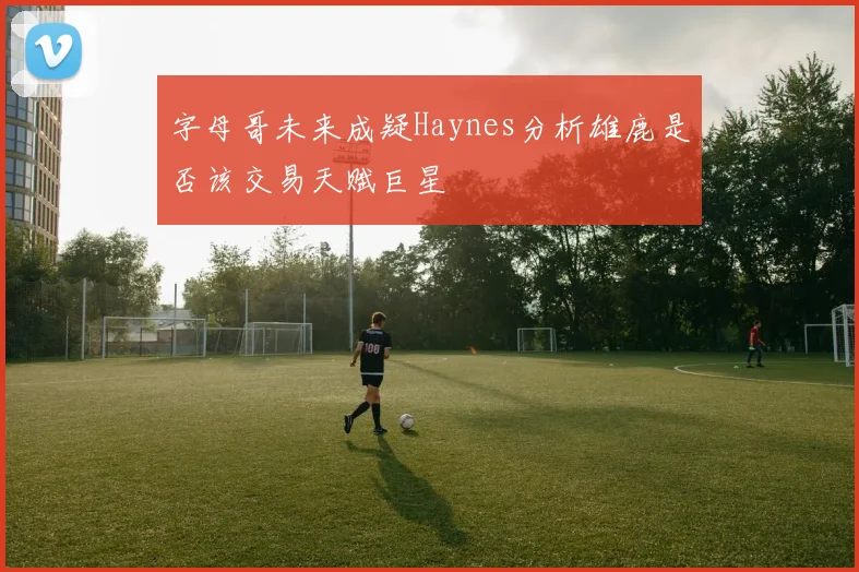字母哥未来成疑Haynes分析雄鹿是否该交易天赋巨星