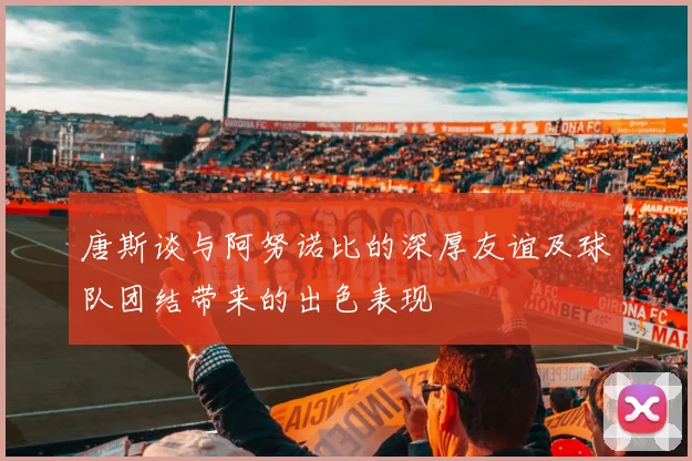 唐斯谈与阿努诺比的深厚友谊及球队团结带来的出色表现