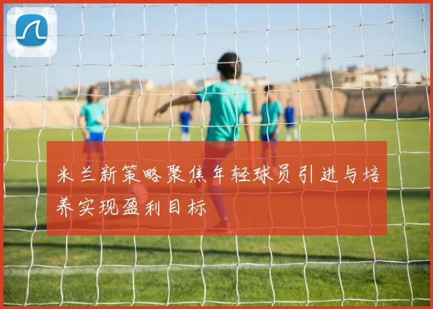 米兰新策略聚焦年轻球员引进与培养实现盈利目标