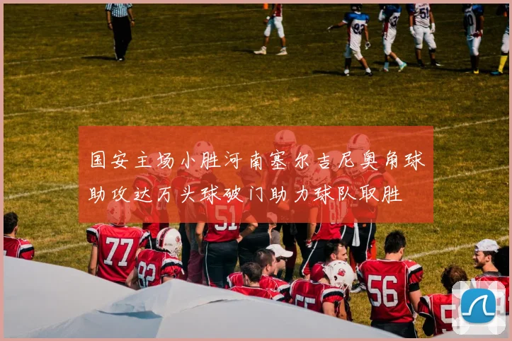 国安主场小胜河南塞尔吉尼奥角球助攻达万头球破门助力球队取胜