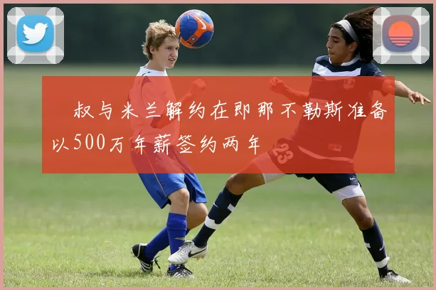 囧叔与米兰解约在即那不勒斯准备以500万年薪签约两年