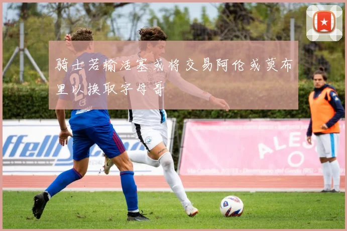 骑士若输活塞或将交易阿伦或莫布里以换取字母哥