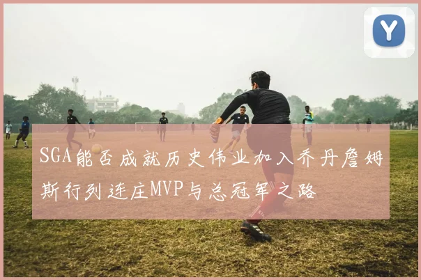 SGA能否成就历史伟业加入乔丹詹姆斯行列连庄MVP与总冠军之路