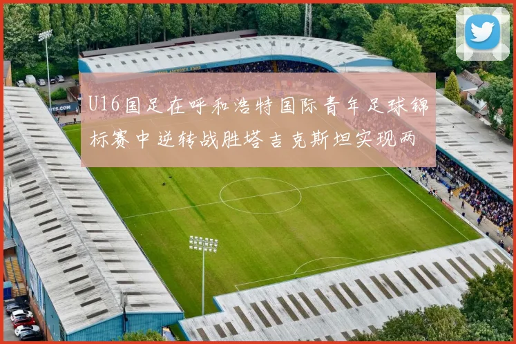 U16国足在呼和浩特国际青年足球锦标赛中逆转战胜塔吉克斯坦实现两连胜