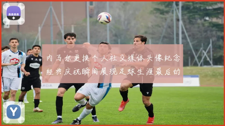 内马尔更换个人社交媒体头像纪念经典庆祝瞬间展现足球生涯最后的辉煌时刻