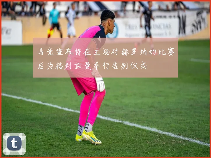 马竞宣布将在主场对赫罗纳的比赛后为格列兹曼举行告别仪式