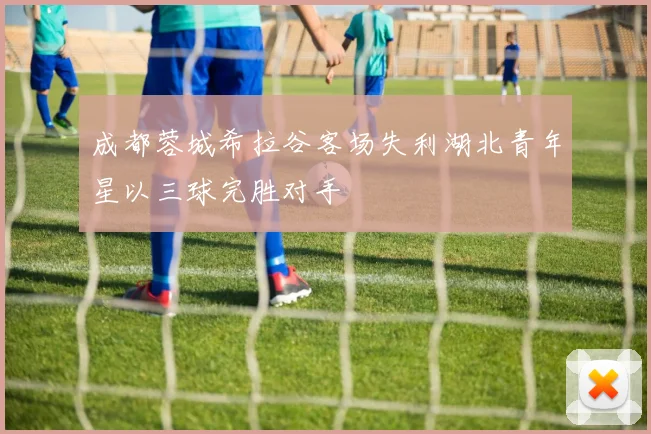 成都蓉城希拉谷客场失利湖北青年星以三球完胜对手
