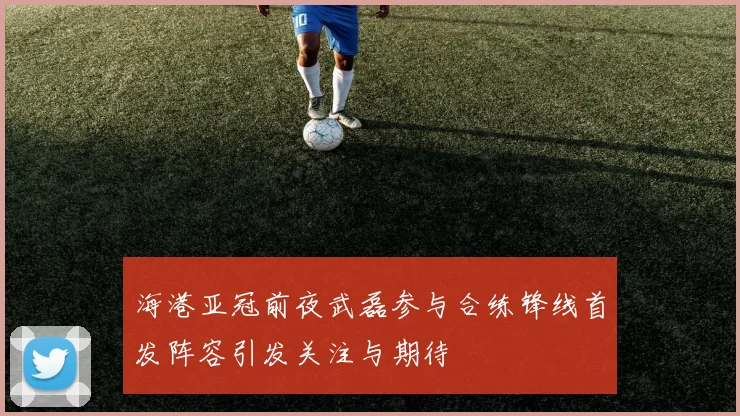 海港亚冠前夜武磊参与合练锋线首发阵容引发关注与期待