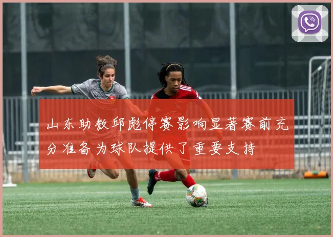 山东助教邱彪停赛影响显著赛前充分准备为球队提供了重要支持