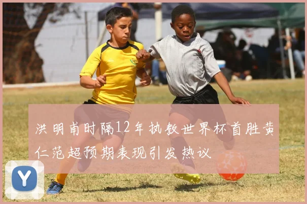 洪明甫时隔12年执教世界杯首胜黄仁范超预期表现引发热议