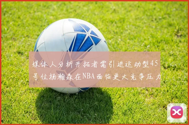 媒体人分析开拓者需引进运动型45号位杨瀚森在NBA面临更大竞争压力