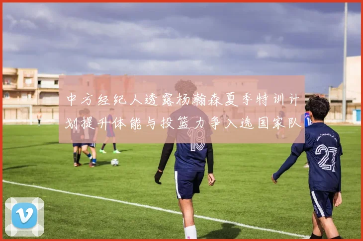 中方经纪人透露杨瀚森夏季特训计划提升体能与投篮力争入选国家队