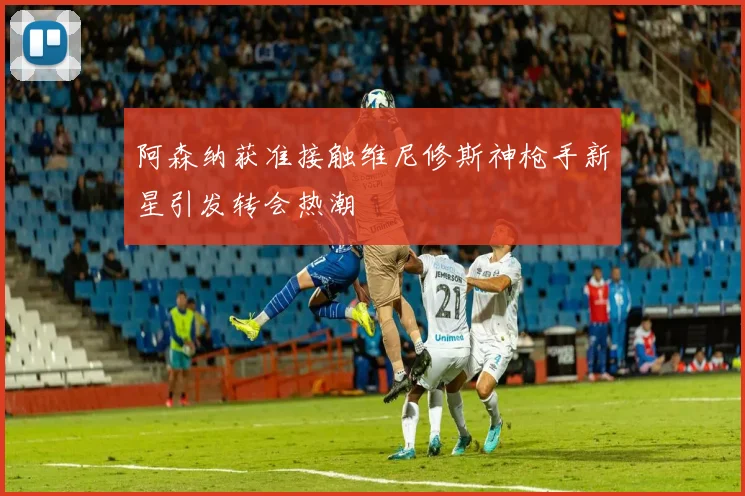 阿森纳获准接触维尼修斯神枪手新星引发转会热潮