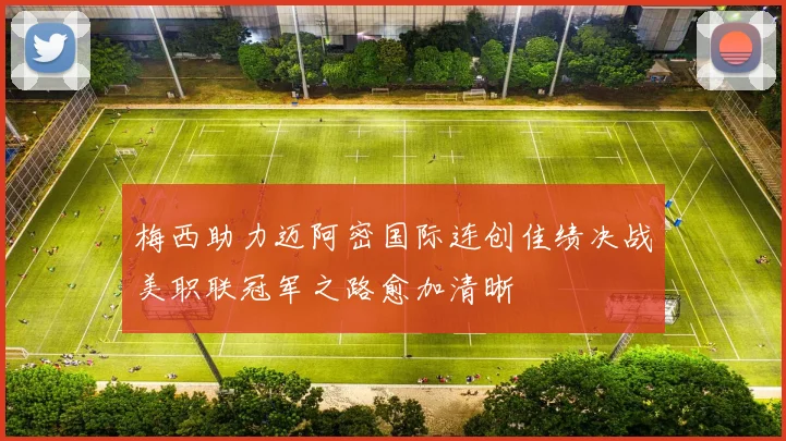 梅西助力迈阿密国际连创佳绩决战美职联冠军之路愈加清晰